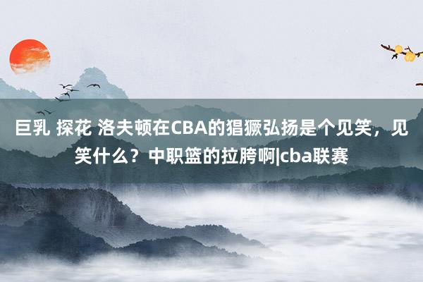 巨乳 探花 洛夫顿在CBA的猖獗弘扬是个见笑，见笑什么？中职篮的拉胯啊|cba联赛