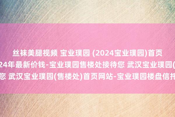 丝袜美腿视频 宝业璞园 (2024宝业璞园)首页网站-武汉宝业璞园2024年最新价钱-宝业璞园售楼处接待您 武汉宝业璞园(售楼处)首页网站-宝业璞园楼盘信托@售楼处