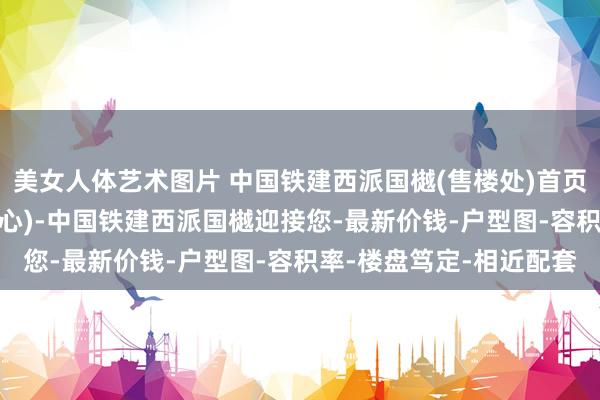 美女人体艺术图片 中国铁建西派国樾(售楼处)首页网站-展示中心(营销中心)-中国铁建西派国樾迎接您-最新价钱-户型图-容积率-楼盘笃定-相近配套