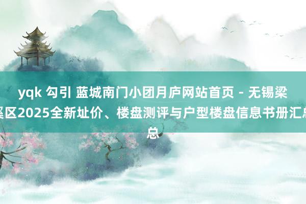 yqk 勾引 蓝城南门小团月庐网站首页 - 无锡梁溪区2025全新址价、楼盘测评与户型楼盘信息书册汇总