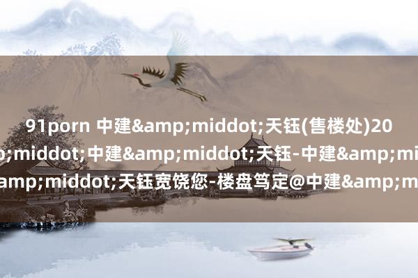 91porn 中建&middot;天钰(售楼处)2025首页网站-广州&middot;中建&middot;天钰-中建&middot;天钰宽饶您-楼盘笃定@中建&middot;天钰售楼处