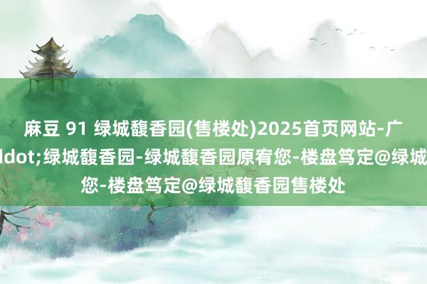麻豆 91 绿城馥香园(售楼处)2025首页网站-广州&middot;绿城馥香园-绿城馥香园原宥您-楼盘笃定@绿城馥香园售楼处