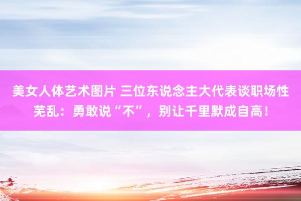 美女人体艺术图片 三位东说念主大代表谈职场性芜乱：勇敢说“不”，别让千里默成自高！