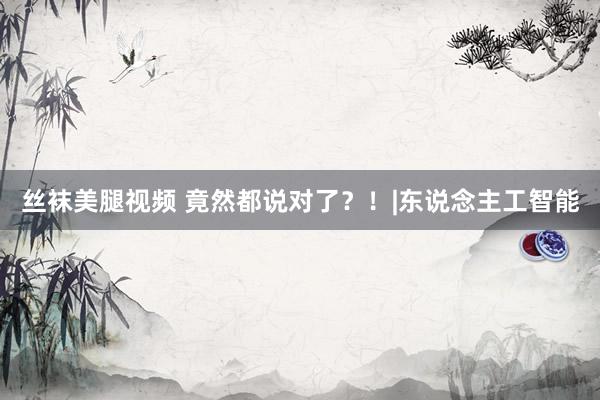丝袜美腿视频 竟然都说对了？！|东说念主工智能