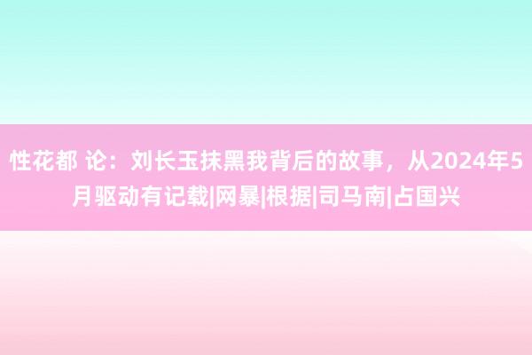 性花都 论：刘长玉抹黑我背后的故事，从2024年5月驱动有记载|网暴|根据|司马南|占国兴