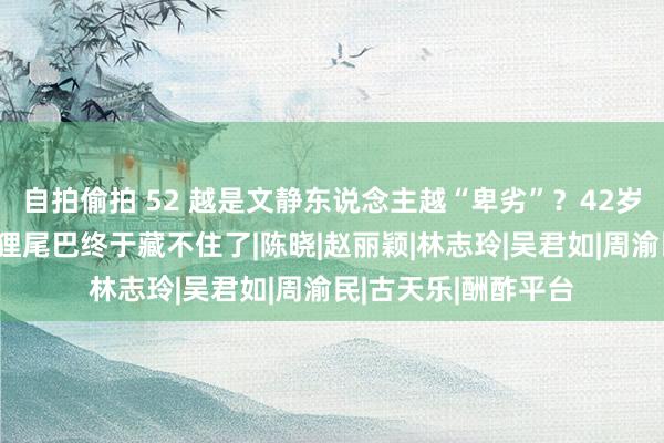 自拍偷拍 52 越是文静东说念主越“卑劣”？42岁陈妍希离异后，狐狸尾巴终于藏不住了|陈晓|赵丽颖|林志玲|吴君如|周渝民|古天乐|酬酢平台
