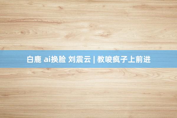 白鹿 ai换脸 刘震云 | 教唆疯子上前进