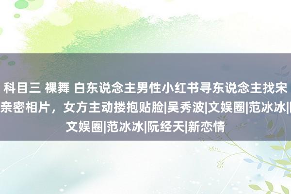 科目三 裸舞 白东说念主男性小红书寻东说念主找宋祖儿！晒大量亲密相片，女方主动搂抱贴脸|吴秀波|文娱圈|范冰冰|阮经天|新恋情