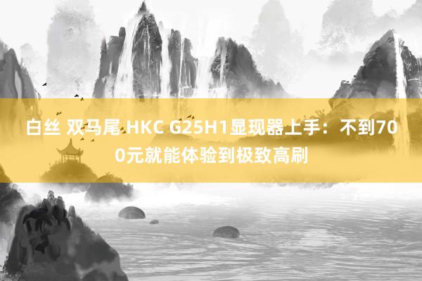 白丝 双马尾 HKC G25H1显现器上手：不到700元就能体验到极致高刷
