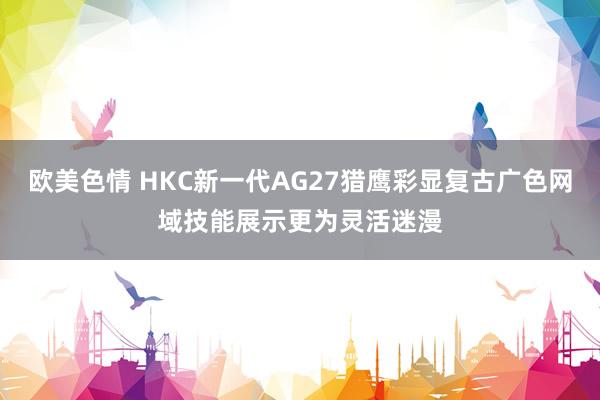 欧美色情 HKC新一代AG27猎鹰彩显复古广色网域技能展示更为灵活迷漫