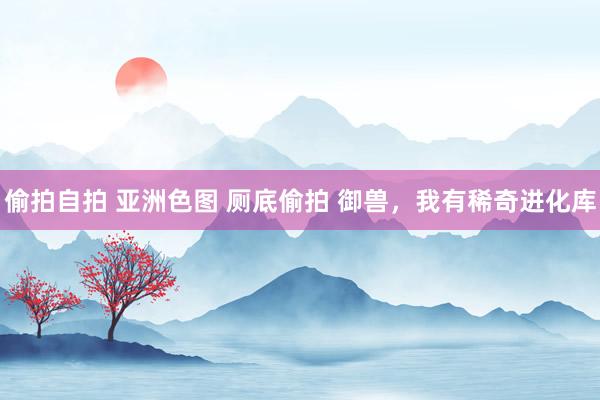 偷拍自拍 亚洲色图 厕底偷拍 御兽，我有稀奇进化库