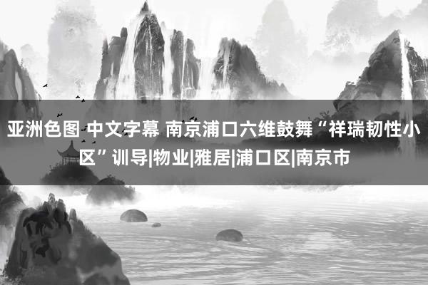 亚洲色图 中文字幕 南京浦口六维鼓舞“祥瑞韧性小区”训导|物业|雅居|浦口区|南京市