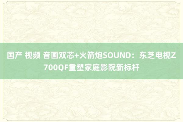 国产 视频 音画双芯+火箭炮SOUND：东芝电视Z700QF重塑家庭影院新标杆