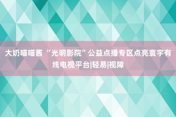 大奶喵喵酱 “光明影院”公益点播专区点亮寰宇有线电视平台|轻易|视障
