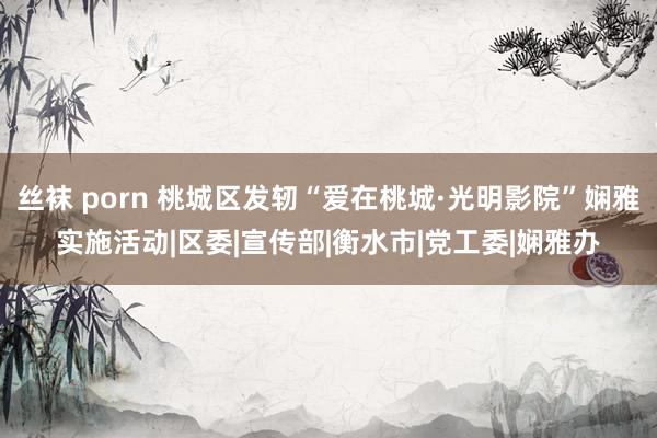 丝袜 porn 桃城区发轫“爱在桃城·光明影院”娴雅实施活动|区委|宣传部|衡水市|党工委|娴雅办