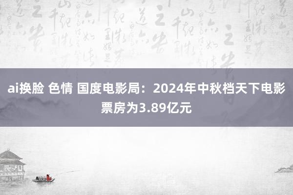 ai换脸 色情 国度电影局：2024年中秋档天下电影票房为3.89亿元