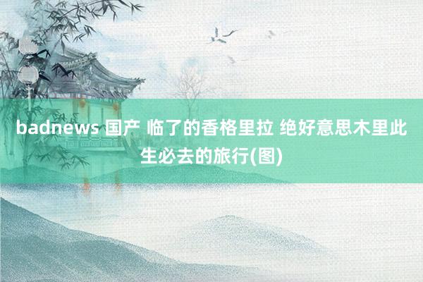 badnews 国产 临了的香格里拉 绝好意思木里此生必去的旅行(图)