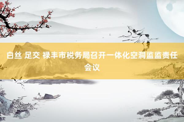 白丝 足交 禄丰市税务局召开一体化空洞监监责任会议