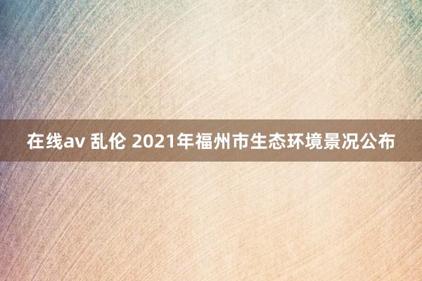 在线av 乱伦 2021年福州市生态环境景况公布