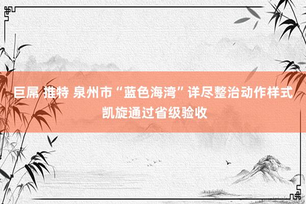 巨屌 推特 泉州市“蓝色海湾”详尽整治动作样式 凯旋通过省级验收
