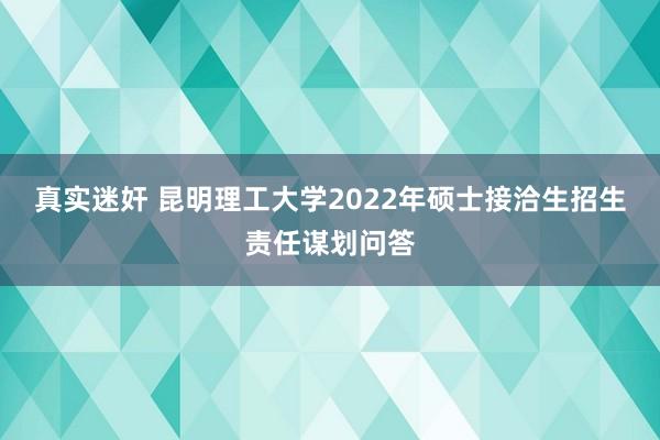 真实迷奸 昆明理工大学2022年硕士接洽生招生责任谋划问答