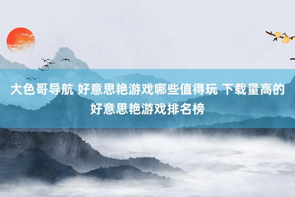 大色哥导航 好意思艳游戏哪些值得玩 下载量高的好意思艳游戏排名榜