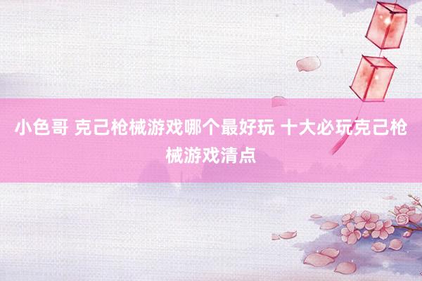 小色哥 克己枪械游戏哪个最好玩 十大必玩克己枪械游戏清点