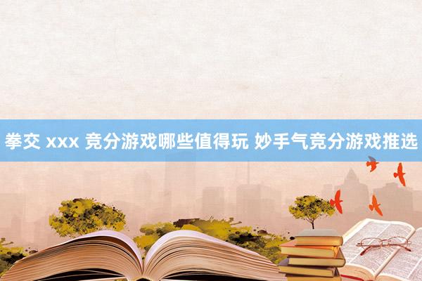 拳交 xxx 竞分游戏哪些值得玩 妙手气竞分游戏推选
