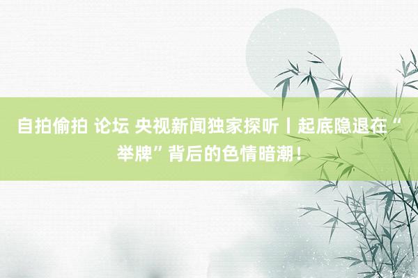 自拍偷拍 论坛 央视新闻独家探听丨起底隐退在“举牌”背后的色情暗潮！
