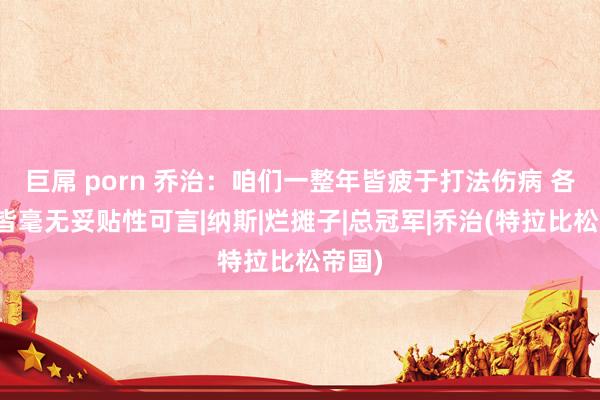 巨屌 porn 乔治：咱们一整年皆疲于打法伤病 各方面皆毫无妥贴性可言|纳斯|烂摊子|总冠军|乔治(特拉比松帝国)