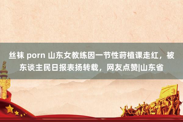 丝袜 porn 山东女教练因一节性莳植课走红，被东谈主民日报表扬转载，网友点赞|山东省