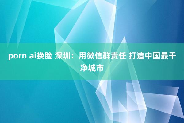 porn ai换脸 深圳：用微信群责任 打造中国最干净城市