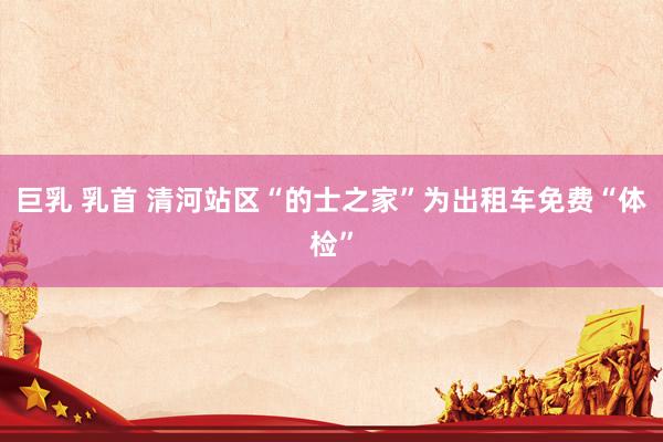巨乳 乳首 清河站区“的士之家”为出租车免费“体检”