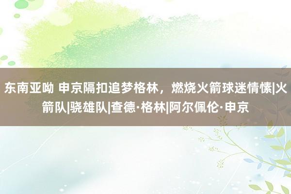 东南亚呦 申京隔扣追梦格林，燃烧火箭球迷情愫|火箭队|骁雄队|查德·格林|阿尔佩伦·申京