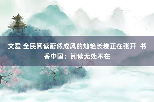 文爱 全民阅读蔚然成风的灿艳长卷正在张开  书香中国：阅读无处不在