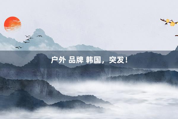 户外 品牌 韩国，突发！