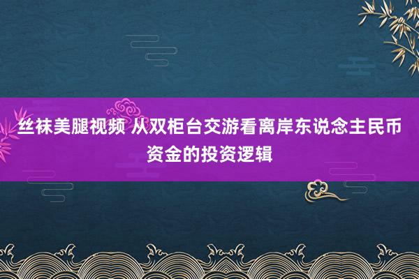 丝袜美腿视频 从双柜台交游看离岸东说念主民币资金的投资逻辑