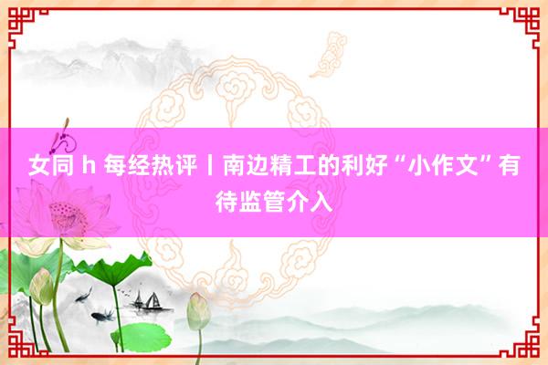 女同 h 每经热评丨南边精工的利好“小作文”有待监管介入