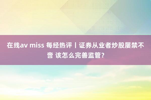 在线av miss 每经热评丨证券从业者炒股屡禁不啻 该怎么完善监管？