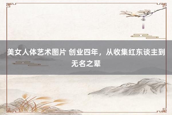 美女人体艺术图片 创业四年，从收集红东谈主到无名之辈