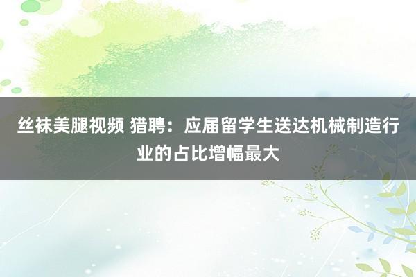 丝袜美腿视频 猎聘：应届留学生送达机械制造行业的占比增幅最大