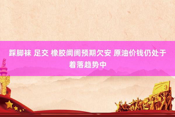踩脚袜 足交 橡胶阛阓预期欠安 原油价钱仍处于着落趋势中