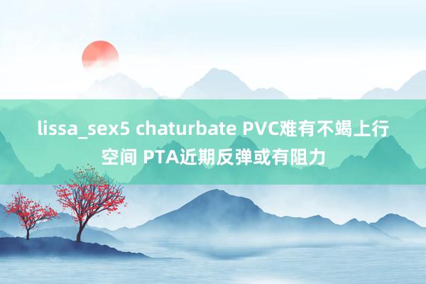 lissa_sex5 chaturbate PVC难有不竭上行空间 PTA近期反弹或有阻力