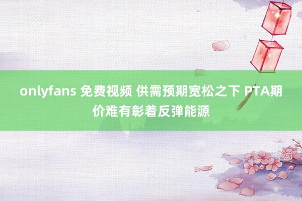onlyfans 免费视频 供需预期宽松之下 PTA期价难有彰着反弹能源