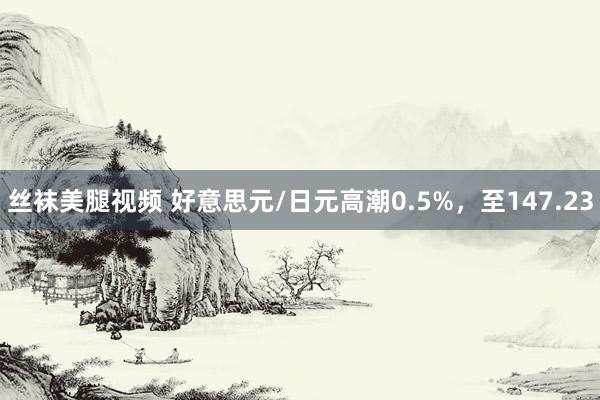 丝袜美腿视频 好意思元/日元高潮0.5%，至147.23