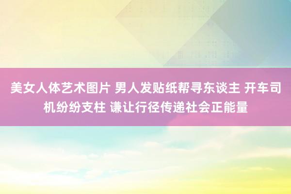 美女人体艺术图片 男人发贴纸帮寻东谈主 开车司机纷纷支柱 谦让行径传递社会正能量