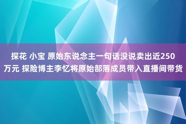 探花 小宝 原始东说念主一句话没说卖出近250万元 探险博主李忆将原始部落成员带入直播间带货