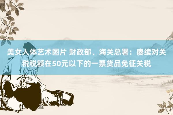 美女人体艺术图片 财政部、海关总署：赓续对关税税额在50元以下的一票货品免征关税