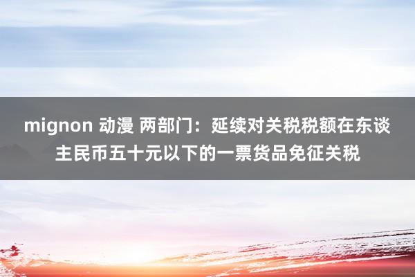 mignon 动漫 两部门：延续对关税税额在东谈主民币五十元以下的一票货品免征关税