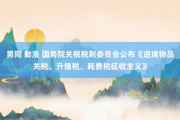 男同 動漫 国务院关税税则委员会公布《进境物品关税、升值税、耗费税征收主义》
